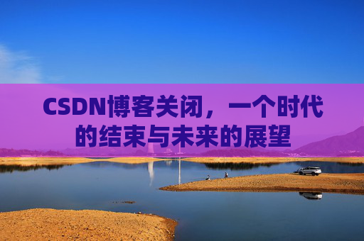CSDN博客关闭，一个时代的结束与未来的展望